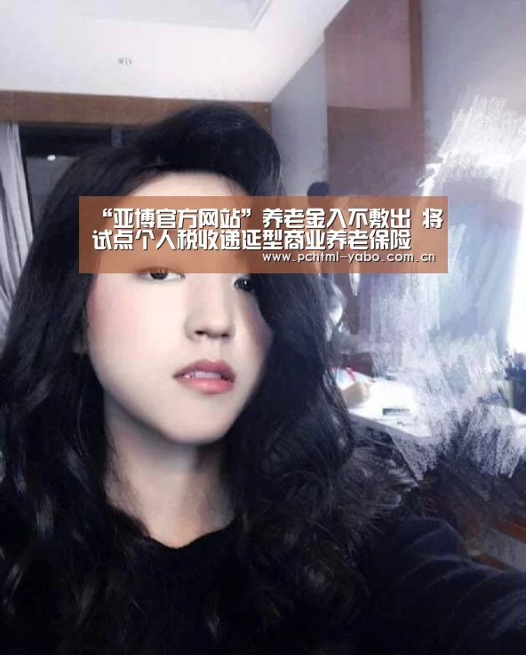 “亚博官方网站”养老金入不敷出 将试点个人税收递延型商业养老保险(图4)